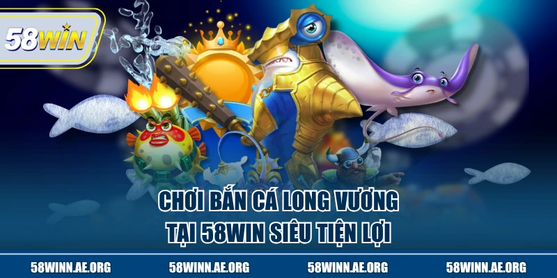 Chơi bắn cá Long vương tại 58WIN siêu tiện lợi